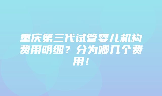 重庆第三代试管婴儿机构费用明细？分为哪几个费用！