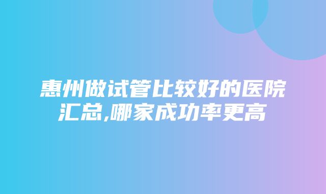 惠州做试管比较好的医院汇总,哪家成功率更高