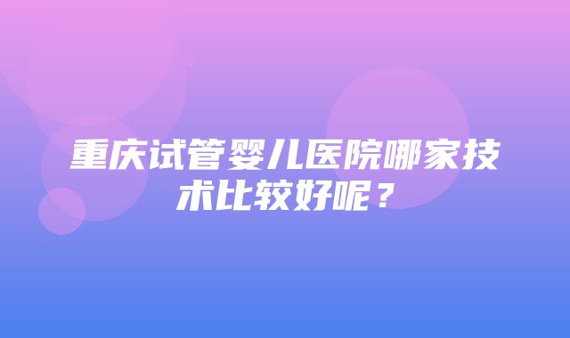 重庆试管婴儿医院哪家技术比较好呢？