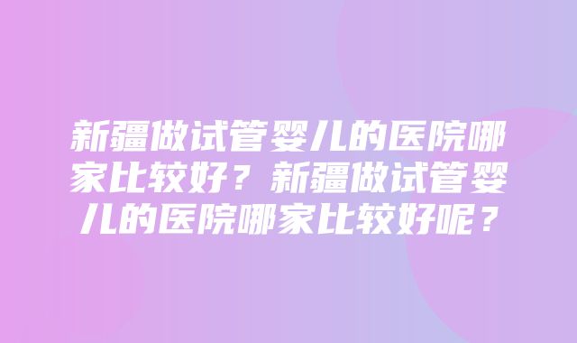 新疆做试管婴儿的医院哪家比较好？新疆做试管婴儿的医院哪家比较好呢？