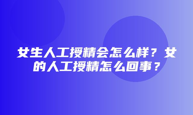 女生人工授精会怎么样？女的人工授精怎么回事？