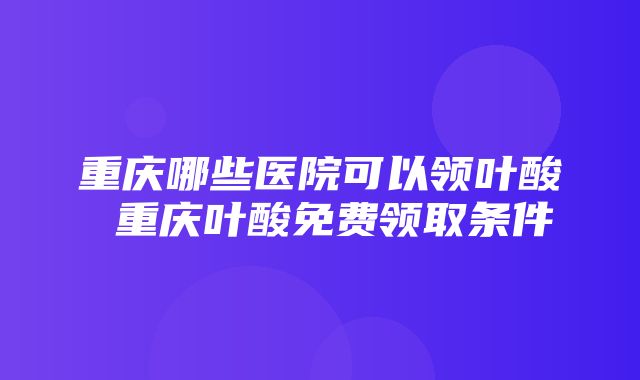 重庆哪些医院可以领叶酸 重庆叶酸免费领取条件