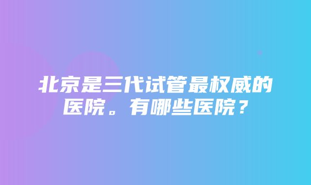 北京是三代试管最权威的医院。有哪些医院？