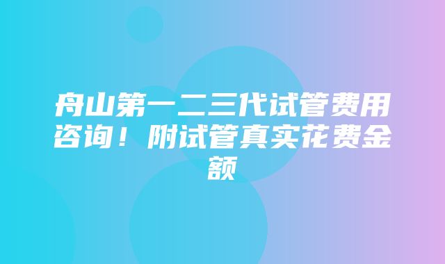 舟山第一二三代试管费用咨询！附试管真实花费金额