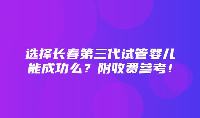 选择长春第三代试管婴儿能成功么？附收费参考！