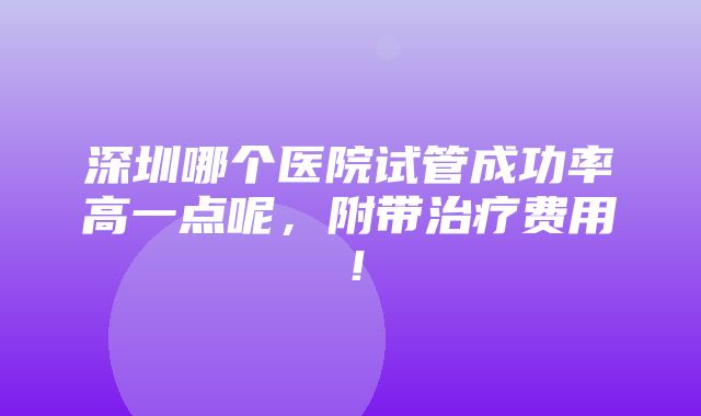 深圳哪个医院试管成功率高一点呢，附带治疗费用！