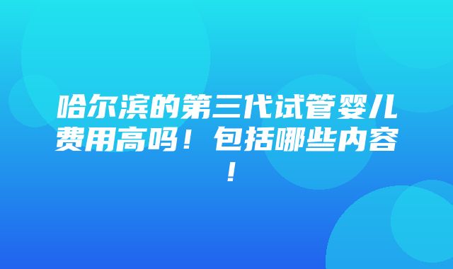 哈尔滨的第三代试管婴儿费用高吗！包括哪些内容！