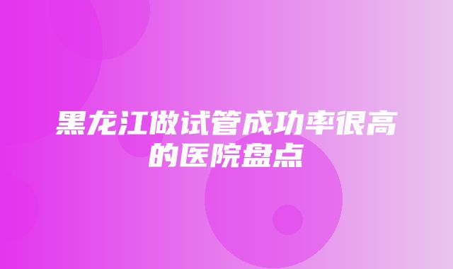 黑龙江做试管成功率很高的医院盘点