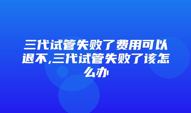 三代试管失败了费用可以退不,三代试管失败了该怎么办