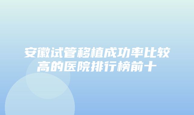 安徽试管移植成功率比较高的医院排行榜前十