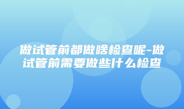 做试管前都做啥检查呢-做试管前需要做些什么检查