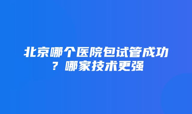 北京哪个医院包试管成功？哪家技术更强