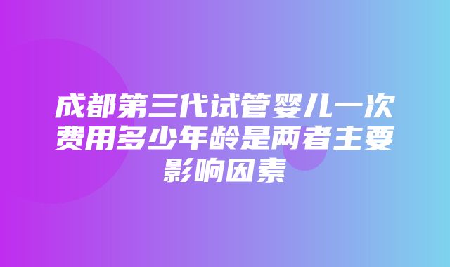 成都第三代试管婴儿一次费用多少年龄是两者主要影响因素