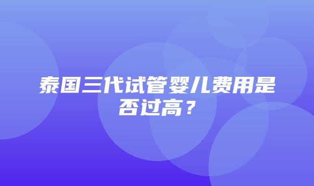 泰国三代试管婴儿费用是否过高？