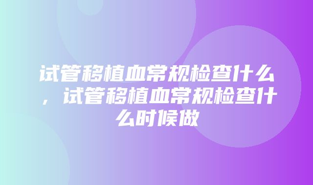 试管移植血常规检查什么，试管移植血常规检查什么时候做