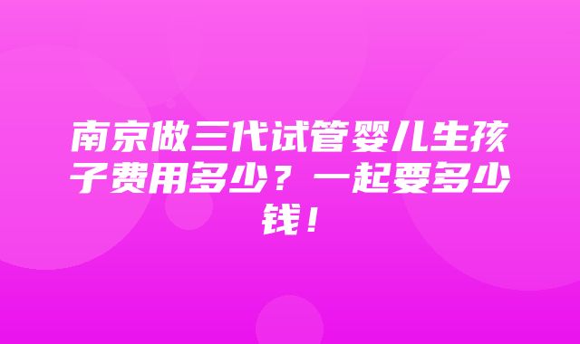 南京做三代试管婴儿生孩子费用多少？一起要多少钱！