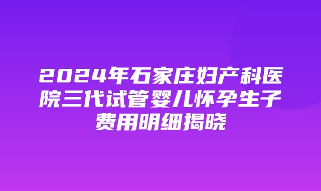 2024年石家庄妇产科医院三代试管婴儿怀孕生子费用明细揭晓