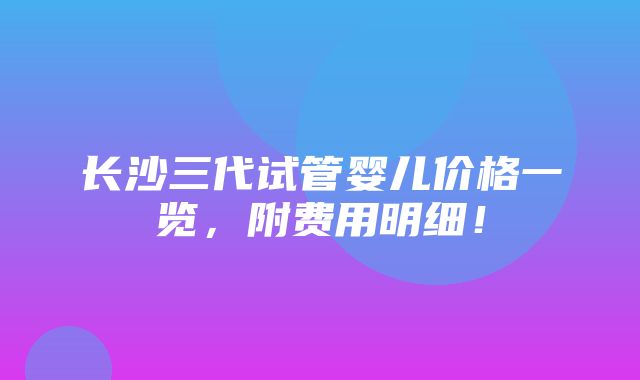 长沙三代试管婴儿价格一览，附费用明细！