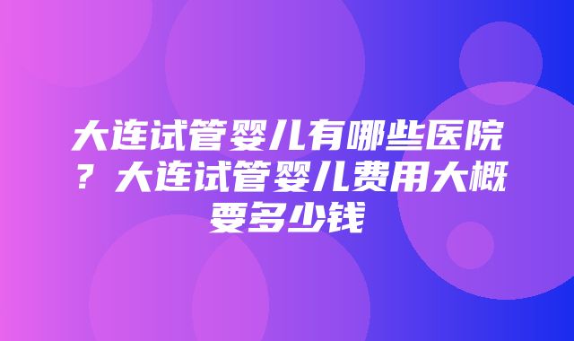 大连试管婴儿有哪些医院？大连试管婴儿费用大概要多少钱