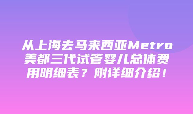 从上海去马来西亚Metro美都三代试管婴儿总体费用明细表？附详细介绍！