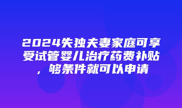 2024失独夫妻家庭可享受试管婴儿治疗药费补贴，够条件就可以申请