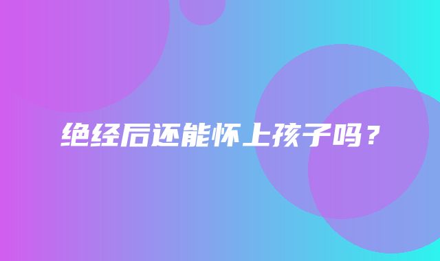 绝经后还能怀上孩子吗？