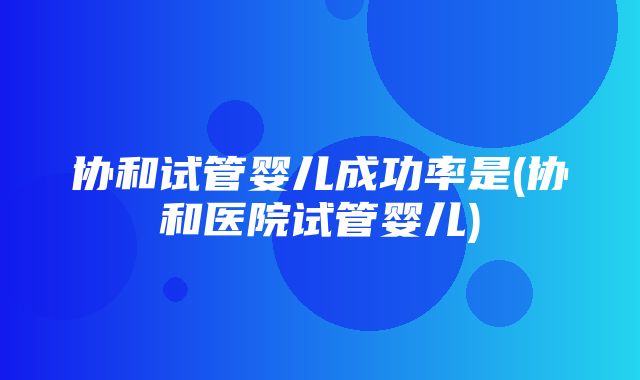 协和试管婴儿成功率是(协和医院试管婴儿)