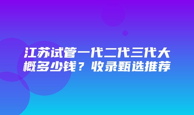 江苏试管一代二代三代大概多少钱？收录甄选推荐