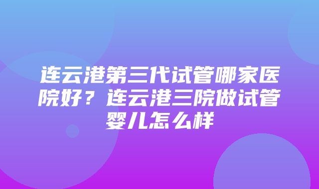 连云港第三代试管哪家医院好？连云港三院做试管婴儿怎么样