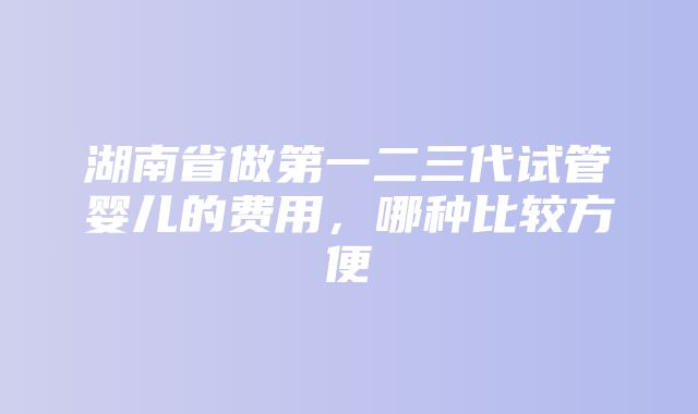 湖南省做第一二三代试管婴儿的费用，哪种比较方便