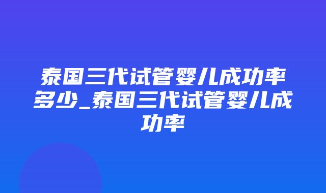 泰国三代试管婴儿成功率多少_泰国三代试管婴儿成功率