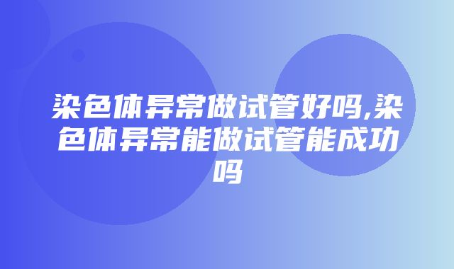 染色体异常做试管好吗,染色体异常能做试管能成功吗