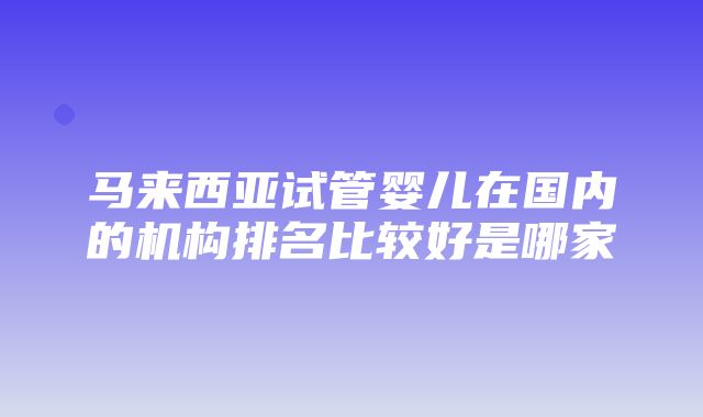 马来西亚试管婴儿在国内的机构排名比较好是哪家