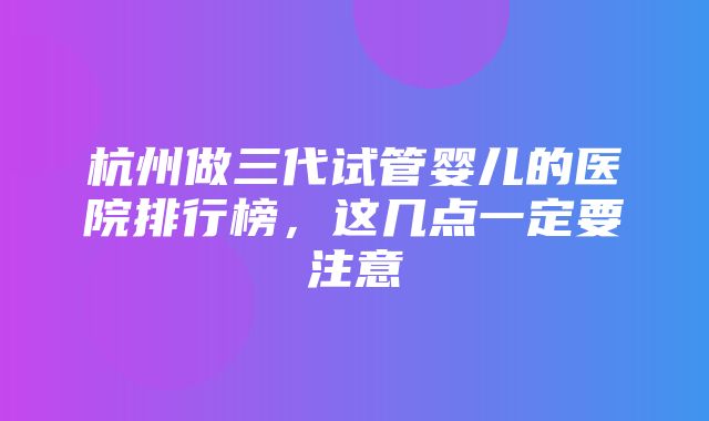 杭州做三代试管婴儿的医院排行榜，这几点一定要注意