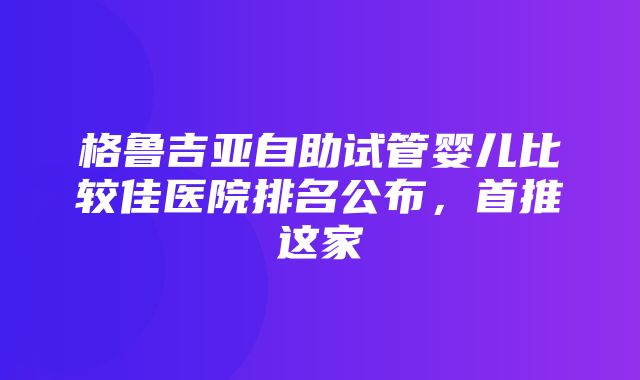 格鲁吉亚自助试管婴儿比较佳医院排名公布，首推这家