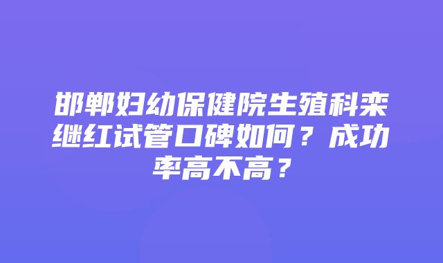 邯郸妇幼保健院生殖科栾继红试管口碑如何？成功率高不高？