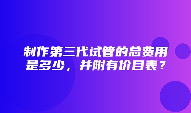 制作第三代试管的总费用是多少，并附有价目表？