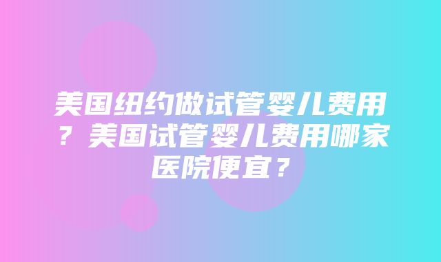 美国纽约做试管婴儿费用？美国试管婴儿费用哪家医院便宜？