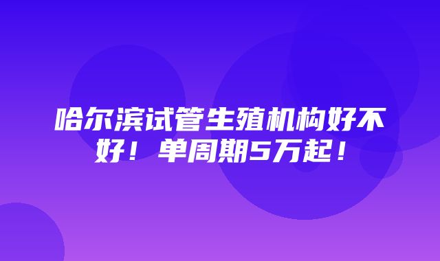 哈尔滨试管生殖机构好不好！单周期5万起！