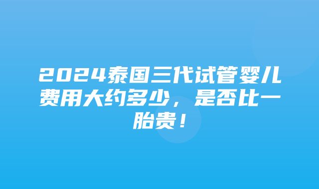 2024泰国三代试管婴儿费用大约多少，是否比一胎贵！