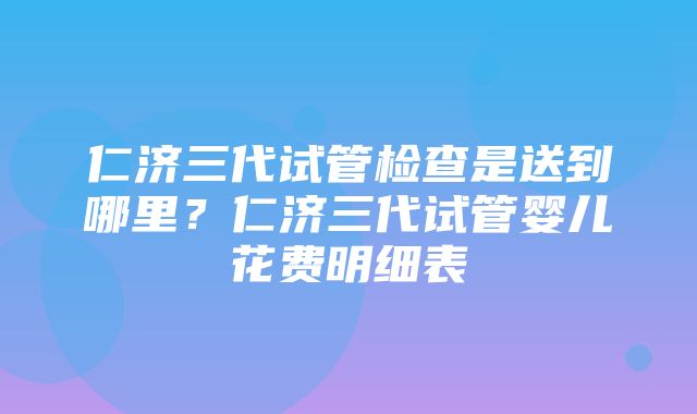 仁济三代试管检查是送到哪里？仁济三代试管婴儿花费明细表