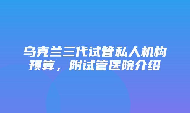 乌克兰三代试管私人机构预算，附试管医院介绍