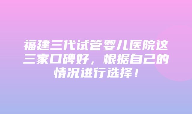 福建三代试管婴儿医院这三家口碑好，根据自己的情况进行选择！