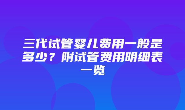 三代试管婴儿费用一般是多少？附试管费用明细表一览