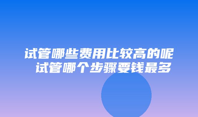 试管哪些费用比较高的呢 试管哪个步骤要钱最多