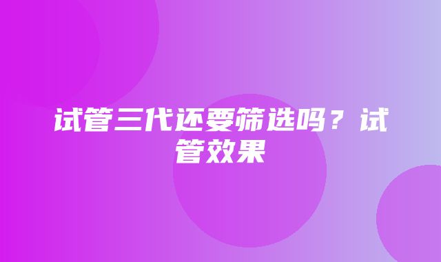 试管三代还要筛选吗？试管效果