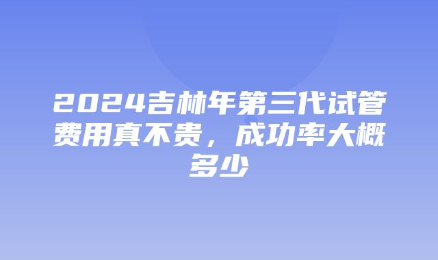 2024吉林年第三代试管费用真不贵，成功率大概多少