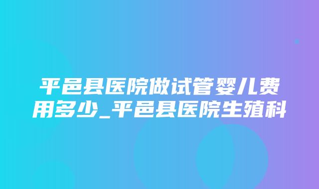 平邑县医院做试管婴儿费用多少_平邑县医院生殖科