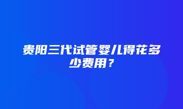 贵阳三代试管婴儿得花多少费用？