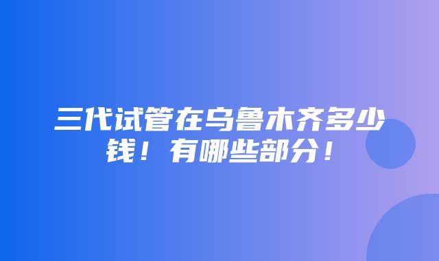 三代试管在乌鲁木齐多少钱！有哪些部分！